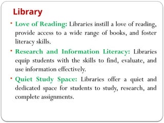 Library
• Love of Reading: Libraries instill a love of reading,
provide access to a wide range of books, and foster
literacy skills.
• Research and Information Literacy: Libraries
equip students with the skills to find, evaluate, and
use information effectively.
• Quiet Study Space: Libraries offer a quiet and
dedicated space for students to study, research, and
complete assignments.
 