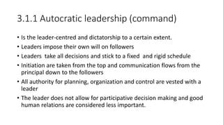 3.1.1 Autocratic leadership (command)
• Is the leader-centred and dictatorship to a certain extent.
• Leaders impose their own will on followers
• Leaders take all decisions and stick to a fixed and rigid schedule
• Initiation are taken from the top and communication flows from the
principal down to the followers
• All authority for planning, organization and control are vested with a
leader
• The leader does not allow for participative decision making and good
human relations are considered less important.
 