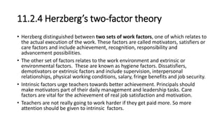 11.2.4 Herzberg’s two-factor theory
• Herzberg distinguished between two sets of work factors, one of which relates to
the actual execution of the work. These factors are called motivators, satisfiers or
care factors and include achievement, recognition, responsibility and
advancement possibilities.
• The other set of factors relates to the work environment and extrinsic or
environmental factors. These are known as hygiene factors. Dissatisfiers,
demotivators or extrinsic factors and include supervision, interpersonal
relationships, physical working conditions, salary, fringe benefits and job security.
• Intrinsic factors urge teachers towards better achievement. Principals should
make motivators part of their daily management and leadership tasks. Care
factors are vital for the achievement of real job satisfaction and motivation.
• Teachers are not really going to work harder if they get paid more. So more
attention should be given to intrinsic factors.
 