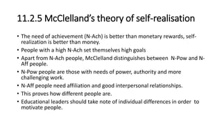 11.2.5 McClelland’s theory of self-realisation
• The need of achievement (N-Ach) is better than monetary rewards, self-
realization is better than money.
• People with a high N-Ach set themselves high goals
• Apart from N-Ach people, McClelland distinguishes between N-Pow and N-
Aff people.
• N-Pow people are those with needs of power, authority and more
challenging work.
• N-Aff people need affiliation and good interpersonal relationships.
• This proves how different people are.
• Educational leaders should take note of individual differences in order to
motivate people.
 