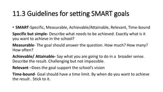 11.3 Guidelines for setting SMART goals
• SMART-Specific, Measurable, Achievable/Attainable, Relevant, Time-bound
Specific but simple- Describe what needs to be achieved. Exactly what is it
you want to achieve in the school?
Measurable- The goal should answer the question. How much? How many?
How often?
Achievable/ Attainable- Say what you are going to do in a broader sense.
Describe the result. Challenging but not impossible.
Relevant –Does the goal support the school’s vision
Time-bound- Goal should have a time limit. By when do you want to achieve
the result . Stick to it.
 