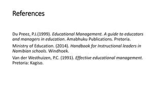 References
Du Preez, P.J.(1999). Educational Management. A guide to educators
and managers in education. Amabhuku Publications. Pretoria.
Ministry of Education. (2014). Handbook for Instructional leaders in
Namibian schools. Windhoek.
Van der Westhuizen, P.C. (1991). Effective educational management.
Pretoria: Kagiso.
 