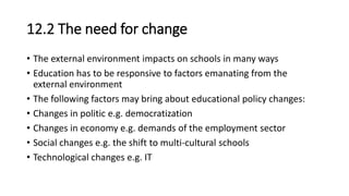 12.2 The need for change
• The external environment impacts on schools in many ways
• Education has to be responsive to factors emanating from the
external environment
• The following factors may bring about educational policy changes:
• Changes in politic e.g. democratization
• Changes in economy e.g. demands of the employment sector
• Social changes e.g. the shift to multi-cultural schools
• Technological changes e.g. IT
 