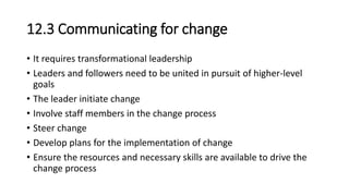 12.3 Communicating for change
• It requires transformational leadership
• Leaders and followers need to be united in pursuit of higher-level
goals
• The leader initiate change
• Involve staff members in the change process
• Steer change
• Develop plans for the implementation of change
• Ensure the resources and necessary skills are available to drive the
change process
 
