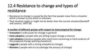 12.4 Resistance to change and types of
resistance
• Resistance to change is caused by the fact that people move from a situation
which is known to one which is unknown
• That situation might or might not be better than the current situation(Davidoff
and Lazarus, 1997.38)
A number of different groups with respect to most proposal for change:
• Innovators ( enthusiasts for change in general)
• Early adopters ( people who are willing to give change a chance)
• Late adopters (cautious people who need more convincing or hard evidence of
the proposed change working elsewhere)
• Laggards ( people with a strong antipathy to change)
• Resisters ( people who try to sabotage the process of change)
 