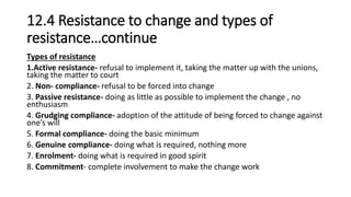12.4 Resistance to change and types of
resistance…continue
Types of resistance
1.Active resistance- refusal to implement it, taking the matter up with the unions,
taking the matter to court
2. Non- compliance- refusal to be forced into change
3. Passive resistance- doing as little as possible to implement the change , no
enthusiasm
4. Grudging compliance- adoption of the attitude of being forced to change against
one’s will
5. Formal compliance- doing the basic minimum
6. Genuine compliance- doing what is required, nothing more
7. Enrolment- doing what is required in good spirit
8. Commitment- complete involvement to make the change work
 