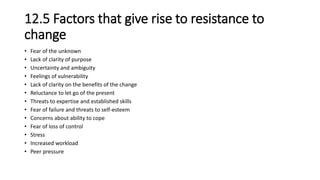 12.5 Factors that give rise to resistance to
change
• Fear of the unknown
• Lack of clarity of purpose
• Uncertainty and ambiguity
• Feelings of vulnerability
• Lack of clarity on the benefits of the change
• Reluctance to let go of the present
• Threats to expertise and established skills
• Fear of failure and threats to self-esteem
• Concerns about ability to cope
• Fear of loss of control
• Stress
• Increased workload
• Peer pressure
 