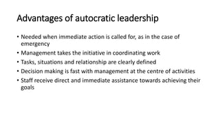 Advantages of autocratic leadership
• Needed when immediate action is called for, as in the case of
emergency
• Management takes the initiative in coordinating work
• Tasks, situations and relationship are clearly defined
• Decision making is fast with management at the centre of activities
• Staff receive direct and immediate assistance towards achieving their
goals
 