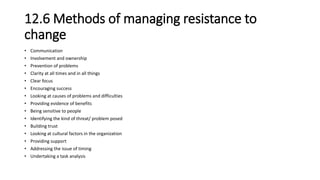 12.6 Methods of managing resistance to
change
• Communication
• Involvement and ownership
• Prevention of problems
• Clarity at all times and in all things
• Clear focus
• Encouraging success
• Looking at causes of problems and difficulties
• Providing evidence of benefits
• Being sensitive to people
• Identifying the kind of threat/ problem posed
• Building trust
• Looking at cultural factors in the organization
• Providing support
• Addressing the issue of timing
• Undertaking a task analysis
 