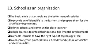 13. School as an organization
The basic aim is that schools are the betterment of societies
To provide an efficient life to the learners and prepare them for the
art of learning together.
To bring schools and communities close together
To help learners to unfold their personalities (mental development)
To enable learners to have the right type of psychology of life
To conserve group practical values, heredity and culture of societies
and communities.
 