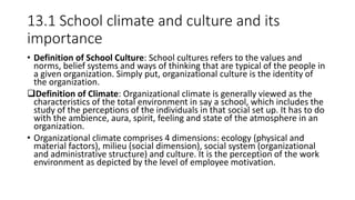 13.1 School climate and culture and its
importance
• Definition of School Culture: School cultures refers to the values and
norms, belief systems and ways of thinking that are typical of the people in
a given organization. Simply put, organizational culture is the identity of
the organization.
Definition of Climate: Organizational climate is generally viewed as the
characteristics of the total environment in say a school, which includes the
study of the perceptions of the individuals in that social set up. It has to do
with the ambience, aura, spirit, feeling and state of the atmosphere in an
organization.
• Organizational climate comprises 4 dimensions: ecology (physical and
material factors), milieu (social dimension), social system (organizational
and administrative structure) and culture. It is the perception of the work
environment as depicted by the level of employee motivation.
 