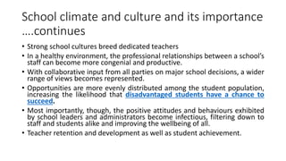 School climate and culture and its importance
….continues
• Strong school cultures breed dedicated teachers
• In a healthy environment, the professional relationships between a school’s
staff can become more congenial and productive.
• With collaborative input from all parties on major school decisions, a wider
range of views becomes represented.
• Opportunities are more evenly distributed among the student population,
increasing the likelihood that disadvantaged students have a chance to
succeed.
• Most importantly, though, the positive attitudes and behaviours exhibited
by school leaders and administrators become infectious, filtering down to
staff and students alike and improving the wellbeing of all.
• Teacher retention and development as well as student achievement.
 