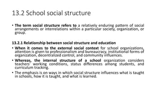 13.2 School social structure
• The term social structure refers to a relatively enduring pattern of social
arrangements or interrelations within a particular society, organization, or
group.
13.2.1 Relationship between social structure and education
• When it comes to the external social context for school organizations,
attention is given to professionalism and bureaucracy, institutional forms of
organization, decentralized control, and community influences.
• Whereas, the internal structure of a school organization considers
teachers' working conditions, status differences among students, and
curriculum tracking.
• The emphasis is on ways in which social structure influences what is taught
in schools, how it is taught, and what is learned.
 