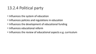 13.2.4 Political party
• Influences the system of education
• Influences policies and regulations in education
• Influences the development of educational funding
• Influences educational reform
• Influences the review of educational aspects e.g. curriculum
 