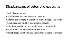 Disadvantages of autocratic leadership
• Lack of cooperation
• Staff and learners are motivated by fears
• A tense atmosphere in the school with little job satisfaction
• Suppression of initiative and creative thought
• Poor human relations and inadequate communication
• Little or no staff development takes place
• Dissatisfaction with the management of the school prevails
 