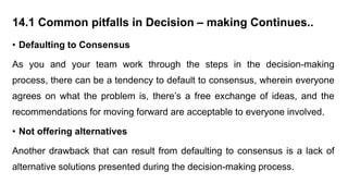 14.1 Common pitfalls in Decision – making Continues..
• Defaulting to Consensus
As you and your team work through the steps in the decision-making
process, there can be a tendency to default to consensus, wherein everyone
agrees on what the problem is, there’s a free exchange of ideas, and the
recommendations for moving forward are acceptable to everyone involved.
• Not offering alternatives
Another drawback that can result from defaulting to consensus is a lack of
alternative solutions presented during the decision-making process.
 