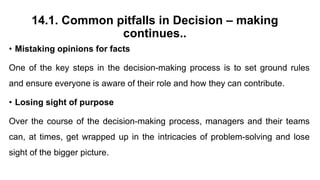 14.1. Common pitfalls in Decision – making
continues..
• Mistaking opinions for facts
One of the key steps in the decision-making process is to set ground rules
and ensure everyone is aware of their role and how they can contribute.
• Losing sight of purpose
Over the course of the decision-making process, managers and their teams
can, at times, get wrapped up in the intricacies of problem-solving and lose
sight of the bigger picture.
 