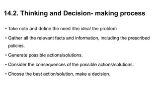 14.2. Thinking and Decision- making process
• Take note and define the need /the idea/ the problem
• Gather all the relevant facts and information, including the prescribed
policies.
• Generate possible actions/solutions.
• Consider the consequences of the possible actions/solutions.
• Choose the best action/solution, make a decision.
 