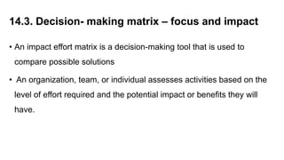 14.3. Decision- making matrix – focus and impact
• An impact effort matrix is a decision-making tool that is used to
compare possible solutions
• An organization, team, or individual assesses activities based on the
level of effort required and the potential impact or benefits they will
have.
 