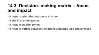 14.3. Decision- making matrix – focus
and impact
• It helps to select the best course of action
• It aids in prioritizing tasks
• It helps in problem solving
• It helps in crafting arguments to defend a decision tat is already made
 