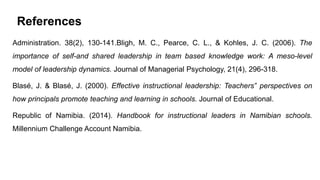 References
Administration. 38(2), 130-141.Bligh, M. C., Pearce, C. L., & Kohles, J. C. (2006). The
importance of self-and shared leadership in team based knowledge work: A meso-level
model of leadership dynamics. Journal of Managerial Psychology, 21(4), 296-318.
Blasé, J. & Blasé, J. (2000). Effective instructional leadership: Teachers‟ perspectives on
how principals promote teaching and learning in schools. Journal of Educational.
Republic of Namibia. (2014). Handbook for instructional leaders in Namibian schools.
Millennium Challenge Account Namibia.
 