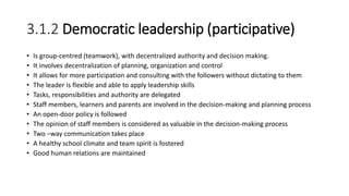 3.1.2 Democratic leadership (participative)
• Is group-centred (teamwork), with decentralized authority and decision making.
• It involves decentralization of planning, organization and control
• It allows for more participation and consulting with the followers without dictating to them
• The leader is flexible and able to apply leadership skills
• Tasks, responsibilities and authority are delegated
• Staff members, learners and parents are involved in the decision-making and planning process
• An open-door policy is followed
• The opinion of staff members is considered as valuable in the decision-making process
• Two –way communication takes place
• A healthy school climate and team spirit is fostered
• Good human relations are maintained
 