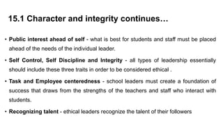 15.1 Character and integrity continues…
• Public interest ahead of self - what is best for students and staff must be placed
ahead of the needs of the individual leader.
• Self Control, Self Discipline and Integrity - all types of leadership essentially
should include these three traits in order to be considered ethical .
• Task and Employee centeredness - school leaders must create a foundation of
success that draws from the strengths of the teachers and staff who interact with
students.
• Recognizing talent - ethical leaders recognize the talent of their followers
 