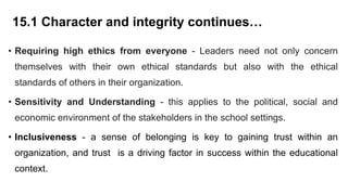 15.1 Character and integrity continues…
• Requiring high ethics from everyone - Leaders need not only concern
themselves with their own ethical standards but also with the ethical
standards of others in their organization.
• Sensitivity and Understanding - this applies to the political, social and
economic environment of the stakeholders in the school settings.
• Inclusiveness - a sense of belonging is key to gaining trust within an
organization, and trust is a driving factor in success within the educational
context.
 