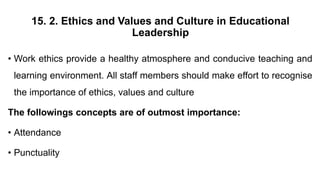 15. 2. Ethics and Values and Culture in Educational
Leadership
• Work ethics provide a healthy atmosphere and conducive teaching and
learning environment. All staff members should make effort to recognise
the importance of ethics, values and culture
The followings concepts are of outmost importance:
• Attendance
• Punctuality
 