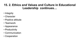 15. 2. Ethics and Values and Culture in Educational
Leadership continues…
• Integrity
• Character
• Positive attitude
• Teamwork
• Appearance
• Productivity
• Communication
• Cooperation
 