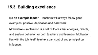 15.3. Building excellence
• Be an example leader – teachers will always follow good
examples, positive, dedication and hard work
• Motivation - motivation is a set of forces that energies, directs,
and sustain behavior for both teachers and learners. Motivation
lies with the job itself, teachers can control and principal can
influence.
 