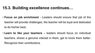 15.3. Building excellence continues…
• Focus on job enrichment - Leaders should ensure that job of the
teacher will provide challenges, the teacher will be loyal and dedicated
to do his/her best.
• Learn to like your teachers – leaders should focus on individual
teachers, shows a genuine interest in them, get to know them better.
Recognize their contributions
 