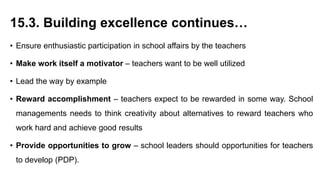 15.3. Building excellence continues…
• Ensure enthusiastic participation in school affairs by the teachers
• Make work itself a motivator – teachers want to be well utilized
• Lead the way by example
• Reward accomplishment – teachers expect to be rewarded in some way. School
managements needs to think creativity about alternatives to reward teachers who
work hard and achieve good results
• Provide opportunities to grow – school leaders should opportunities for teachers
to develop (PDP).
 