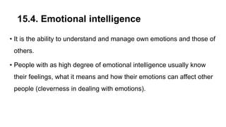 15.4. Emotional intelligence
• It is the ability to understand and manage own emotions and those of
others.
• People with as high degree of emotional intelligence usually know
their feelings, what it means and how their emotions can affect other
people (cleverness in dealing with emotions).
 