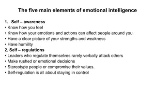 The five main elements of emotional intelligence
1. Self – awareness
• Know how you feel
• Know how your emotions and actions can affect people around you
• Have a clear picture of your strengths and weakness
• Have humility
2. Self – regulations
• Leaders who regulate themselves rarely verbally attack others
• Make rushed or emotional decisions
• Stereotype people or compromise their values.
• Self-regulation is all about staying in control
 