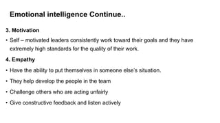 Emotional intelligence Continue..
3. Motivation
• Self – motivated leaders consistently work toward their goals and they have
extremely high standards for the quality of their work.
4. Empathy
• Have the ability to put themselves in someone else’s situation.
• They help develop the people in the team
• Challenge others who are acting unfairly
• Give constructive feedback and listen actively
 