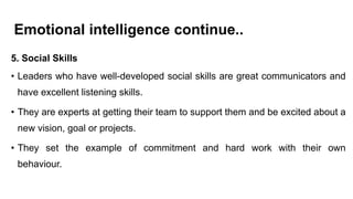 Emotional intelligence continue..
5. Social Skills
• Leaders who have well-developed social skills are great communicators and
have excellent listening skills.
• They are experts at getting their team to support them and be excited about a
new vision, goal or projects.
• They set the example of commitment and hard work with their own
behaviour.
 