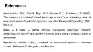 References
Administration. 38(2), 130-141.Bligh, M. C., Pearce, C. L., & Kohles, J. C. (2006).
The importance of self-and shared leadership in team based knowledge work: A
meso-level model of leadership dynamics. Journal of Managerial Psychology, 21(4),
296-318.
Blasé, J. & Blasé, J. (2000). Effective instructional leadership: Teachers‟
perspectives on how principals promote teaching and learning in schools. Journal of
Educational.
Republic of Namibia. (2014). Handbook for instructional leaders in Namibian
schools. Millennium Challenge Account Namibia.
 