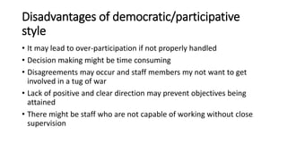 Disadvantages of democratic/participative
style
• It may lead to over-participation if not properly handled
• Decision making might be time consuming
• Disagreements may occur and staff members my not want to get
involved in a tug of war
• Lack of positive and clear direction may prevent objectives being
attained
• There might be staff who are not capable of working without close
supervision
 