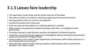 3.1.3 Laissez-faire leadership
• The organization moves along without specific direction of the leader
• The leader has little or no interest in planning, organizing or the exercise of control
• The organization’s vision or mission is not projected
• A clearly formulated vision rarely exist
• Goals are rarely set and problems are solved by whoever is available.
• Staff members are expected to motivate themselves with little or no feedback on their
performance
• The leader hesitate to make decisions and does not attempt to influence the group
• Leadership is practiced through suggestions and delegation without the leader being willing to
accept accountability for delegated tasks.
• Communication in the school is within departments and between staff members because of a
lack of downward communication
• Little attention is given to policy making and policy implementation with a result that the
discipline in the school is weak
 