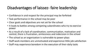 Disadvantages of laissez- faire leadership
• Confidence in and respect for the principal may be forfeited
• Task performance in the school may be poor
• Clear goals and objectives are not set for the school
• It leads to battles among competing subordinates who try to exercise
power
• As a result of a lack of coordination, communication, motivation and
control, there is frustration, aimlessness and indecision in the school
• The school as an organization is vulnerable to power plays
• Staff work members are unmotivated and experience little job satisfaction
• Staff may experience boredom in the execution of their daily tasks
 