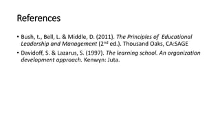 References
• Bush, t., Bell, L. & Middle, D. (2011). The Principles of Educational
Leadership and Management (2nd ed.). Thousand Oaks, CA:SAGE
• Davidoff, S. & Lazarus, S. (1997). The learning school. An organization
development approach. Kenwyn: Juta.
 