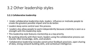 3.2 Other leadership styles
3.2.1 Collaborative leadership
• Under collaborative leadership style, leaders influence or motivate people to
create the greatest possible impact and to do better.
• Leaders keep some control over the process.
• Leaders also allow people to work independently because creativity is seen as a
strength with this leadership style.
• This leadership style features mentorship as a top priority.
• By working directly with their team, leaders using the collaborative process can
transfer their knowledge, skills, and wisdom.
• Collaborative leadership includes constructive feedback provision, open sharing
of data, strong network building skills, and contextual intelligence.
 