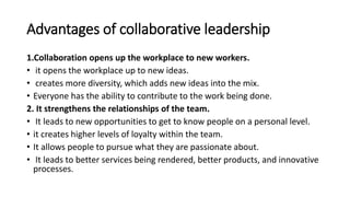 Advantages of collaborative leadership
1.Collaboration opens up the workplace to new workers.
• it opens the workplace up to new ideas.
• creates more diversity, which adds new ideas into the mix.
• Everyone has the ability to contribute to the work being done.
2. It strengthens the relationships of the team.
• It leads to new opportunities to get to know people on a personal level.
• it creates higher levels of loyalty within the team.
• It allows people to pursue what they are passionate about.
• It leads to better services being rendered, better products, and innovative
processes.
 