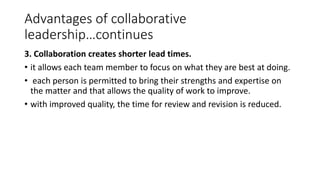 Advantages of collaborative
leadership…continues
3. Collaboration creates shorter lead times.
• it allows each team member to focus on what they are best at doing.
• each person is permitted to bring their strengths and expertise on
the matter and that allows the quality of work to improve.
• with improved quality, the time for review and revision is reduced.
 