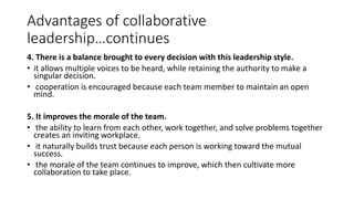 Advantages of collaborative
leadership…continues
4. There is a balance brought to every decision with this leadership style.
• it allows multiple voices to be heard, while retaining the authority to make a
singular decision.
• cooperation is encouraged because each team member to maintain an open
mind.
5. It improves the morale of the team.
• the ability to learn from each other, work together, and solve problems together
creates an inviting workplace.
• it naturally builds trust because each person is working toward the mutual
success.
• the morale of the team continues to improve, which then cultivate more
collaboration to take place.
 