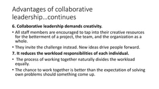 Advantages of collaborative
leadership…continues
6. Collaborative leadership demands creativity.
• All staff members are encouraged to tap into their creative resources
for the betterment of a project, the team, and the organization as a
whole.
• They invite the challenge instead. New ideas drive people forward.
7. It reduces the workload responsibilities of each individual.
• The process of working together naturally divides the workload
equally.
• The chance to work together is better than the expectation of solving
own problems should something come up.
 