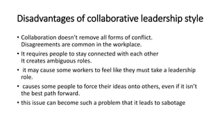 Disadvantages of collaborative leadership style
• Collaboration doesn’t remove all forms of conflict.
Disagreements are common in the workplace.
• It requires people to stay connected with each other
It creates ambiguous roles.
• it may cause some workers to feel like they must take a leadership
role.
• causes some people to force their ideas onto others, even if it isn’t
the best path forward.
• this issue can become such a problem that it leads to sabotage
 