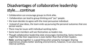 Disadvantages of collaborative leadership
style…..continue
• Collaboration can encourage groups to think alike.
• Collaboration can lead to group thinking and “yes” people.
• the team decides to agree with the most persuasive individual.
• Instead of new ideas, the team ends up pursuing the personal outcomes that one
person wants.
• There may be issues with individual working styles.
• Some team members will see themselves as leaders too.
• Though collaborative leadership style encourages mentorship, Some mentors
might feel like their experience is even better than that of their leaders.
• Note: working together is a good thing when properly managed. Sharing
experiences creates better working environments, however, it can also create
internal conflicts.
 