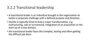 3.2.2 Transitional leadership
• A transitional leader is an individual brought in the organization to
tackle a corporate challenge with a defined purpose and direction.
• He/she is typically hired to lead a major transformation, e.g
restructuring, sale or turnaround, integration of an acquisition or the
start-up of a new division.
• the transitional leader faces the complex, testing and often getting
the difficult job done
 
